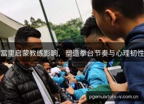 富里启蒙教练影响,塑造拳台节奏与心理韧性 富里启蒙教练影响,塑造拳台节奏与心理韧性
