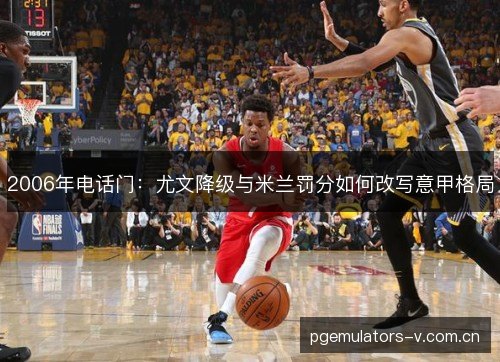 2006年电话门:尤文降级与米兰罚分如何改写意甲格局 2006年电话门:尤文降级与米兰罚分如何改写意甲格局